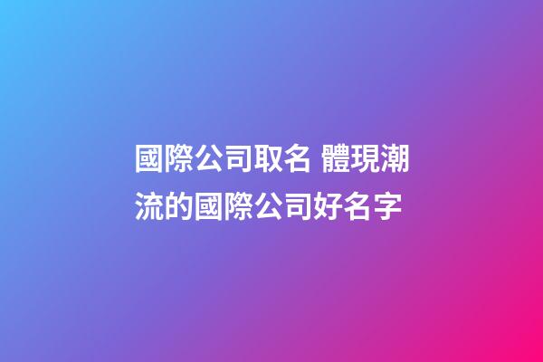 國際公司取名 體現潮流的國際公司好名字-第1張-公司起名-玄機派